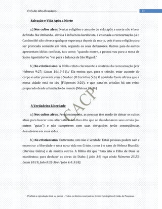 Proibida a reprodução total ou parcial - Todos os direitos reservado ao Centro Apologético Cristão de Pesquisas.
13
O Culto Afro-Brasileiro ...................................................................................................
Salvação e Vida Após a Morte
a.) Nos cultos afros. Nestas religiões o assunto de vida após a morte não é bem
definido. Na Umbanda , devida à influência kardecista, é ensinada a reencarnação. Já o
Candomblé não oferece qualquer esperança depois da morte, pois é uma religião para
ser praticada somente em vida, segundo os seus defensores. Outros pais-de-santos
apresentam idéias confusas, tais como: “quando morre, a pessoa vau para a mesa de
Santo Agostinho”ou “vai para a balança de São Miguel.”
b.) No cristianismo. A Bíblia refuta claramente a doutrina da reencarnação (ver
Hebreus 9:27; :Lucas 16:19-31)./ Ela ensina que, para o cristão, estar ausente do
corpo é estar presente com o Senhor (II Coríntios 5:6). O apóstolo Paulo afirma que a
nossa cidade está no céu (Filipenses 3:20), e que para os cristãos há um reino
preparado desde a fundação do mundo (Mateus 25:34)
A Verdadeira Liberdade
a.) Nos cultos afros. Freqüentemente, as pessoas têm medo de deixar os cultos
afros para buscar uma alternativa. Foi-lhes dito que se abandonarem seus orixás (ou
outros “guias”) e não cumprirem com suas obrigações terão conseqüências
desastrosas em suas vidas.
b.) No cristianismo. Entretanto, isto não é verdade. Estas pessoas podem sair e
encontrar a liberdade e uma nova vida em Cristo, como é o caso de Helena Brandão
(Darlene Glória) e de muitos outros. A Bíblia diz que “Para isto o Filho de Deus se
manifestou; para desfazer as obras do Diabo ( João 3:8; veja ainda Números 23:23;
Lucas 10:19; João 8:32-36 e I João 4:4; 5:18).
 