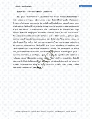 Proibida a reprodução total ou parcial - Todos os direitos reservado ao Centro Apologético Cristão de Pesquisas.
14
O Culto Afro-Brasileiro ...................................................................................................
Concluindo sobre a questão do Candomblé
Pela graça e misericórdia de Deus temos visto muitas pessoas abandonando os
cultos afros e se entregando a Jesus, como no caso da irmã Nadir que foi 19 anos mãe-
de-santo e hoje pode testemunhar da verdadeira liberdade que Jesus oferece a todos
os adeptos do Candomblé e Umbanda, Foi isso também o que aconteceu com Georgina
Aragão dos Santos, ex-mãe-de-santo. Sua transformação foi contada pelo bispo
Roberto McAlister, da Igreja de Nova Vida, no Rio de Janeiro, no livro Mãe-de-Santo.”
Ao nascer, foi marcada com quatro cortes de faca no braço direito. A parteira que a
marcou, uma africana do Candomblé, ainda fez a declaração: “Esta menina tem de ser
mãe-de-santo. Não poderá fugir nunca a esse destino”. Aos nove anos de idade teve o
seu primeiro contato com o Candomblé. Veio depois a iniciação, tornando-se mais
tarde mãe-de-santo e cartomante. Envolveu-se também com a Umbanda. Pôr muitos
anos, viveu experiências incríveis e até mesmo repugnantes impostas pelos guias. O
encontro com Cristo, a libertação, a paz e a alegria do Espírito Santo tornaram-se
realidade em sua vida quando passou a ouvir a Palavra de Deus no auditório da A.B.I.
no centro do RJ. Ainda bem que Nadir e Georgina não são as únicas,, pois são inúmeros
os casos de pessoas que passaram muito tempo escravizadas pelos guias e orixás e
hoje levam uma vida feliz com Jesus
 