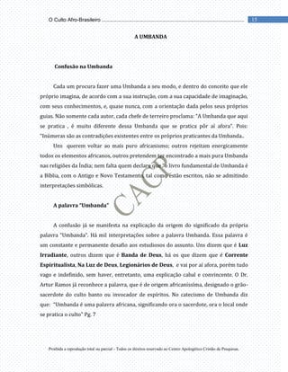 Proibida a reprodução total ou parcial - Todos os direitos reservado ao Centro Apologético Cristão de Pesquisas.
15
O Culto Afro-Brasileiro ...................................................................................................
A UMBANDA
Confusão na Umbanda
Cada um procura fazer uma Umbanda a seu modo, e dentro do conceito que ele
próprio imagina, de acordo com a sua instrução, com a sua capacidade de imaginação,
com seus conhecimentos, e, quase nunca, com a orientação dada pelos seus próprios
guias. Não somente cada autor, cada chefe de terreiro proclama: “A Umbanda que aqui
se pratica , é muito diferente dessa Umbanda que se pratica pôr aí afora”. Pois:
“Inúmeras são as contradições existentes entre os próprios praticantes da Umbanda..
Uns querem voltar ao mais puro africanismo; outros rejeitam energicamente
todos os elementos africanos, outros pretendem ter encontrado a mais pura Umbanda
nas religiões da Índia; nem falta quem declare que “o livro fundamental de Umbanda é
a Bíblia, com o Antigo e Novo Testamento, tal como estão escritos, não se admitindo
interpretações simbólicas.
A palavra “Umbanda”
A confusão já se manifesta na explicação da origem do significado da própria
palavra “Umbanda”. Há mil interpretações sobre a palavra Umbanda. Essa palavra é
um constante e permanente desafio aos estudiosos do assunto. Uns dizem que é Luz
Irradiante, outros dizem que é Banda de Deus, há os que dizem que é Corrente
Espiritualista, Na Luz de Deus, Legionários de Deus, e vai por aí afora, porém tudo
vago e indefinido, sem haver, entretanto, uma explicação cabal e convincente. O Dr.
Artur Ramos já reconhece a palavra, que é de origem africaníssíma, designado o grão-
sacerdote do culto banto ou invocador de espíritos. No catecismo de Umbanda diz
que: “Umbanda é uma palavra africana, significando ora o sacerdote, ora o local onde
se pratica o culto” Pg. 7
 