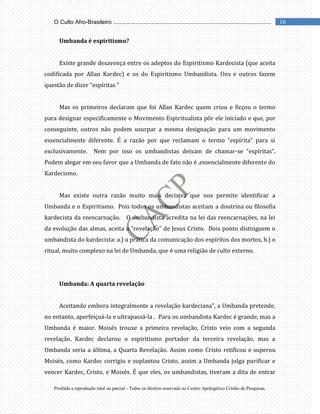 Proibida a reprodução total ou parcial - Todos os direitos reservado ao Centro Apologético Cristão de Pesquisas.
16
O Culto Afro-Brasileiro ...................................................................................................
Umbanda é espiritismo?
Existe grande desavença entre os adeptos do Espiritismo Kardecista (que aceita
codificada por Allan Kardec) e os do Espiritismo Umbandista. Uns e outros fazem
questão de dizer “espíritas “
Mas os primeiros declaram que foi Allan Kardec quem criou e ficçou o termo
para designar especificamente o Movimento Espiritualista pôr ele iniciado e que, por
conseguinte, outros não podem usurpar a mesma designação para um movimento
essencialmente diferente. É a razão por que reclamam o termo “espírita” para si
exclusivamente. Nem por isso os umbandistas deixam de chamar-se “espíritas”.
Podem alegar em seu favor que a Umbanda de fato não é ,essencialmente diferente do
Kardecismo.
Mas existe outra razão muito mais decisiva que nos permite identificar a
Umbanda e o Espiritismo. Pois todos os umbandistas aceitam a doutrina ou filosofia
kardecista da reencarnação. O umbandista acredita na lei das reencarnações, na lei
da evolução das almas, aceita a “revelação” de Jesus Cristo. Dois ponto distinguem o
umbandista do kardecista: a.) a prática da comunicação dos espíritos dos mortos, b.) o
ritual, muito complexo na lei de Umbanda, que é uma religião de culto externo.
Umbanda: A quarta revelação
Aceitando embora integralmente a revelação kardeciana”, a Umbanda pretende,
no entanto, aperfeiçoá-la e ultrapassá-la . Para os umbandista Kardec é grande, mas a
Umbanda é maior. Moisés trouxe a primeira revelação, Cristo veio com a segunda
revelação, Kardec declarou o espiritismo portador da terceira revelação, mas a
Umbanda seria a última, a Quarta Revelação. Assim como Cristo retificou e superou
Moisés, como Kardec corrigiu e suplantou Cristo, assim a Umbanda julga purificar e
vencer Kardec, Cristo, e Moisés. É que eles, os umbandistas, tiveram a dita de entrar
 