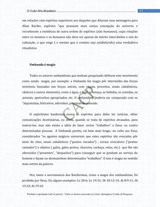 Proibida a reprodução total ou parcial - Todos os direitos reservado ao Centro Apologético Cristão de Pesquisas.
17
O Culto Afro-Brasileiro ...................................................................................................
em relações com espíritos superiores aos daqueles que ditaram suas mensagens para
Allan Kardec, espíritos “que possuem mais vastas concepção do universo e
reconhecem a existência de outra ordem de espíritos (não humanos), cujas relações
entre os mesmos e os humanos não deve ser apenas de mérito intercâmbio e sim de
cultuação, o que exige ( e mesmo que o contato seja estabelecido) uma verdadeira
ritualística
Umbanda é magia
Todos os autores umbandistas que tenham pesquisado definem este movimento
como sendo magia; por exemplo: a Umbanda faz magia pôr intermédio das forças
invisíveis, baseadas nas forças astrais, com rituais, preceitos, sinais cabalísticos,
cânticos e outros elementos, como a água, o fogo, a fumaça, as bebidas, as comidas, os
animais, apetrechos apropriados, etc. O umbandista poderia ser comparado com os
“alquimistas, feiticeiros, adivinhos, pitonisas do passado.
O espiritismo kardecista evoca os espíritos para deles ter notícias, obter
comunicações doutrinárias, ou ainda, quando se trata de espíritos atrasados, para
instruí-los; mas não existe a idéia de fazer certos “trabalhos” a favor ou contra
determinadas pessoas. A Umbanda porém, vai bem mais longe,: no culto aos Exus,
considerados “os agentes mágicos universais que estes espíritos são evocados pôr
meio de ritos, sinais cabalísticos (“pontos riscados”) , versos evocativos (“pontos
cantados”) e objetos ( galos, galos pretos, charutos, cachaça, velas, etc.) que lhe são
oferecidos (“presentes”, “despachos”) para conseguir que se ponham ao serviço do
homem e façam ou desmanchem determinados “trabalhos”. E isso é magia no sentido
mais estrito da palavra.
Ora, tanto a necromancia dos Kardecistas, como a magia dos umbandistas, foi
proibido por Deus. Eis alguns exemplos: Lv 20:6; Lv 19:31; Dt 18:12-14; At 8:9-11; At
13:10; At 19:10.
 