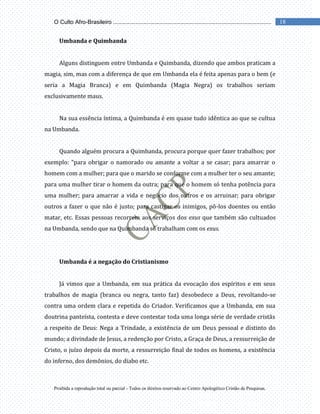 Proibida a reprodução total ou parcial - Todos os direitos reservado ao Centro Apologético Cristão de Pesquisas.
18
O Culto Afro-Brasileiro ...................................................................................................
Umbanda e Quimbanda
Alguns distinguem entre Umbanda e Quimbanda, dizendo que ambos praticam a
magia, sim, mas com a diferença de que em Umbanda ela é feita apenas para o bem (e
seria a Magia Branca) e em Quimbanda (Magia Negra) os trabalhos seriam
exclusivamente maus.
Na sua essência íntima, a Quimbanda é em quase tudo idêntica ao que se cultua
na Umbanda.
Quando alguém procura a Quimbanda, procura porque quer fazer trabalhos; por
exemplo: “para obrigar o namorado ou amante a voltar a se casar; para amarrar o
homem com a mulher; para que o marido se conforme com a mulher ter o seu amante;
para uma mulher tirar o homem da outra; para que o homem só tenha potência para
uma mulher; para amarrar a vida e negócio dos outros e os arruinar; para obrigar
outros a fazer o que não é justo; para castigar os inimigos, pô-los doentes ou então
matar, etc. Essas pessoas recorrem aos serviços dos exus que também são cultuados
na Umbanda, sendo que na Quimbanda só trabalham com os exus.
Umbanda é a negação do Cristianismo
Já vimos que a Umbanda, em sua prática da evocação dos espíritos e em seus
trabalhos de magia (branca ou negra, tanto faz) desobedece a Deus, revoltando-se
contra uma ordem clara e repetida do Criador. Verificamos que a Umbanda, em sua
doutrina panteísta, contesta e deve contestar toda uma longa série de verdade cristãs
a respeito de Deus: Nega a Trindade, a existência de um Deus pessoal e distinto do
mundo; a divindade de Jesus, a redenção por Cristo, a Graça de Deus, a ressurreição de
Cristo, o juízo depois da morte, a ressurreição final de todos os homens, a existência
do inferno, dos demônios, do diabo etc.
 