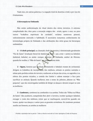 Proibida a reprodução total ou parcial - Todos os direitos reservado ao Centro Apologético Cristão de Pesquisas.
19
O Culto Afro-Brasileiro ...................................................................................................
Tudo isso, em outras palavras, é a negação total da doutrina cristã e por isso do
Cristianismo.
A hierarquia na Umbanda
Não existe uniformização de ritual dentro dos vários terreiros. A extrema
complexidade dos ritos para a evocação mágica dos orixás, eguns e exus, ou para
outros “trabalhos espirituais de caridade”, reclama numeroso pessoal,
suficientemente instruído e habilitado. É necessário tomarmos conhecimento da
terminologia própria da Umbanda e das atribuições dos vário graus da hierarquia
umbandista:
1 - O chefe principal, ou chamado chefe do terreiro, é denominado geralmente
“Pai de Santo” (tradução literal de babalorixá: baba = pai, orixá = santo) ou babalaô,
babaloxá, babaluê, ou ainda: cacique, príncipe de Umbanda, senhor de Olorum;
quando for mulher, é “Mãe de Santo”, ou simplesmente baba
2 - Ogans, homens que auxiliam diretamente o babalaô, tratam do cerimonial,
dirigem os trabalhos de incorporação dos médiuns, entoam os pontos cantados e
zelam pela perfeita ordem do terreiro, conhecem as forças das ervas, os segredos e os
efeitos dos pontos riscados, a comida dos Santos e sabem manejar a faca para
sacrificar os animais. Quando mulheres, tem o nome de jabonan, jibonan ou “Mãe
pequena”, que são encarregadas também de dirigir as danças e devem ocupar-se com
as mulheres.
3 - Cambones, cambonos ou cambandos e as sambas. Todos são “Filhos ou Filhas
de Santo”. São auxiliares, competindo-lhes abrir o terreiro, receber qualquer babalaô,
enxugar o rosto dos médiuns, evitar que se machuquem, socorrê-los quando em
transe, ajudar nas danças e cantar para as grandes cerimônias. Os cambones prestam
auxilio aos homens, as sambas as mulheres
 