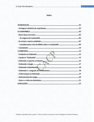 Proibida a reprodução total ou parcial - Todos os direitos reservado ao Centro Apologético Cristão de Pesquisas.
2
O Culto Afro-Brasileiro ...................................................................................................
Índice
INTRODUÇÃO ................................................................................................................................. 03
- A Origem e história do espiritismo .................................................................................... 03
O CANDOMBLÉ ................................................................................................................................05
- Entre duas correntes .................................................................................................................05
- As origens do Candomblé .....................................................................................................06
- Os orixás e outras entidades ..................................................................................................07
- Considerações à luz da Bíblia sobre o Candomblé ....................................................09
- Concluindo .....................................................................................................................................14
A UMBANDA......................................................................................................................................15
- Confusão na Umbanda ..............................................................................................................15
- A palavra “Umbanda”................................................................................................................ 15
- Umbanda: A quarta revelação ...............................................................................................16
- Umbanda e magia .......................................................................................................................17
- Umbanda e Quimbanda........................................................................................................... 18
- Umbanda é a negação do Cristianismo............................................................................ 18
- A Hierarquia na Umbanda ......................................................................................................19
- Instrumentos de magia ............................................................................................................20
- Exus e o culto aos demônios ..................................................................................................21
CONCLUSÃO ......................................................................................................................................23
 