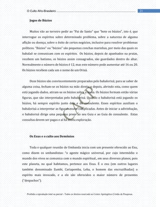 Proibida a reprodução total ou parcial - Todos os direitos reservado ao Centro Apologético Cristão de Pesquisas.
21
O Culto Afro-Brasileiro ...................................................................................................
Jogos de Búzios
Muitos vão ao terreiro pedir ao “Pai de Santo” que “bote os búzios”, isto é, que
interrogue os espíritos sobre determinado problema, sobre a natureza de alguma
aflição ou doença, sobre o êxito de certos negócios, inclusive para resolver problemas
políticos. “Búzios” ou “búzios” são pequenas conchas marinhas, por meio das quais os
babalaô se comunicam com os espíritos. Os búzios, depois de apanhados na praias,
recebem um batismo, os búzios assim consagrados, são guardados dentro do altar.
Normalmente o número de búzios é 12, mas este número pode aumentar até 16 ou 20.
Os búzios recebem cada um o nome de um Orixá.
Doze búzios são convincentemente preparados pelo babalorixá; para se saber de
alguma coisa, fecham-se os búzios na mão direita e depois, abrindo esta, como quem
está jogando dados, atiram-se os búzios sobre a mesa. Os búzios formam então várias
figuras, que são interpretadas pelo babalorixá. Quando o babalorixá está jogando os
búzios, há sempre espírito junto dele e do consulente. Esses espíritos auxiliam o
babalorixá a interpretar as figuras muito complicadas. Antes de iniciar a adivinhação,
o babalorixá dirige uma pequena prece ao seu Guia e ao Guia do consulente. Estas
consultas devem ser pagas e aí há muita exploração.
Os Exus e o culto aos Demônios
Toda e qualquer reunião de Umbanda inicia com um presente oferecido ao Exu,
como dizem os umbandistas: “o agente mágico universal, por cujo intermédio o
mundo dos vivos se comunica com o mundo espiritual., em seus diversos planos, pois
este planeta, no qual habitamos, pertence aos Exus. É o exu (em outros lugares
também denominado Zumbi, Cariapemba, Leba, o homem das encruzilhadas) o
espírito mais invocado, e a ele são oferecidos o maior número de presentes
(“despachos”).
 