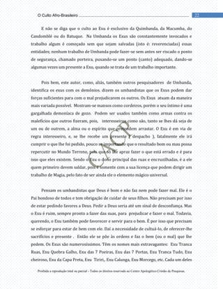 Proibida a reprodução total ou parcial - Todos os direitos reservado ao Centro Apologético Cristão de Pesquisas.
22
O Culto Afro-Brasileiro ...................................................................................................
E não se diga que o culto ao Exu é exclusivo da Quimbanda, da Macumba, do
Candomblé ou do Batuque. Na Umbanda os Exus são constantemente invocados e
trabalho algum é começado sem que sejam salvadas (isto é: reverenciadas) essas
entidades; nenhum trabalho de Umbanda pode fazer-se sem antes ser riscado o ponto
de segurança, chamado porteira, puxando-se um ponto (canto) adequado, dando-se
algumas vezes um presente a Exu, quando se trata de um trabalho importante.
Pois bem, este autor, como, aliás, também outros pesquisadores de Umbanda,
identifica os exus com os demônios. dizem os umbandistas que os Exus podem dar
forças suficientes para com o mal prejudicarem os outros. Os Exus atuam da maneira
mais variada possível. Mostram-se mansos como cordeiros, porém o seu íntimo é uma
gargalhada demoníaca de gozo. Podem ser usados também como armas contra os
malefícios que outros fizeram, pois, interesseiros como são, tanto se lhes dá seja de
um ou de outrem, a alma ou o espírito que pretendem arrastar. O Exu é em via de
regra interesseiro, e, se lhe recebe um presente ( despacho ), fatalmente ele irá
cumprir o que lhe foi pedido, pouco se importando que o resultado bom ou mau possa
repercutir no Mundo Terreno, pois que só lhe apraz fazer o que está errado e é para
isso que eles existem. Sendo o Exu o dono principal das ruas e encruzilhadas, é a ele
quem primeiro devem saldar, pois é somente com a sua licença que podem dirigir um
trabalho de Magia, pelo fato de ser ainda ele o elemento mágico universal.
Pensam os umbandistas que Deus é bom e não faz nem pode fazer mal. Ele é o
Pai bondoso de todos e tem obrigação de cuidar de seus filhos. Não precisam por isso
de estar pedindo favores a Deus. Pedir a Deus seria até um sinal de desconfiança. Mas
o Exu é ruim, sempre pronto a fazer das suas, para prejudicar e fazer o mal. Todavia,
querendo, o Exu também pode favorecer e servir para o bem. É por isso que precisam
se esforçar para estar de bem com ele. Daí a necessidade de cultuá-lo, de oferecer-lhe
sacrifícios e presente . Então ele se põe às ordens e faz o bem (ou o mal) que lhe
pedem. Os Exus são numerosíssimos. Têm os nomes mais extravagantes: Exu Tranca
Ruas, Exu Quebra Galho, Exu das 7 Poeiras, Exu das 7 Portas, Exu Tranca Tudo, Exu
cheiroso, Exu da Capa Preta, Exu Tiriri,. Exu Calunga, Exu Morcego, etc. Cada um deles
 