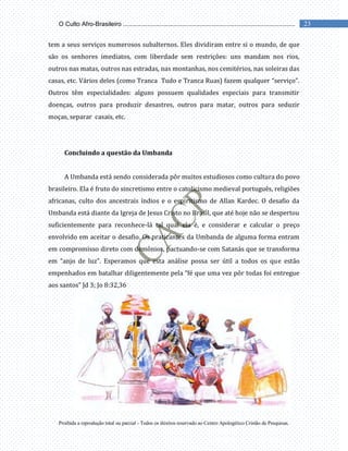 Proibida a reprodução total ou parcial - Todos os direitos reservado ao Centro Apologético Cristão de Pesquisas.
23
O Culto Afro-Brasileiro ...................................................................................................
tem a seus serviços numerosos subalternos. Eles dividiram entre si o mundo, de que
são os senhores imediatos, com liberdade sem restrições: uns mandam nos rios,
outros nas matas, outros nas estradas, nas montanhas, nos cemitérios, nas soleiras das
casas, etc. Vários deles (como Tranca Tudo e Tranca Ruas) fazem qualquer “serviço”.
Outros têm especialidades: alguns possuem qualidades especiais para transmitir
doenças, outros para produzir desastres, outros para matar, outros para seduzir
moças, separar casais, etc.
Concluindo a questão da Umbanda
A Umbanda está sendo considerada pôr muitos estudiosos como cultura do povo
brasileiro. Ela é fruto do sincretismo entre o catolicismo medieval português, religiões
africanas, culto dos ancestrais índios e o espiritismo de Allan Kardec. O desafio da
Umbanda está diante da Igreja de Jesus Cristo no Brasil, que até hoje não se despertou
suficientemente para reconhece-lá tal qual ela é, e considerar e calcular o preço
envolvido em aceitar o desafio. Os praticantes da Umbanda de alguma forma entram
em compromisso direto com demônios, pactuando-se com Satanás que se transforma
em “anjo de luz”. Esperamos que esta análise possa ser útil a todos os que estão
empenhados em batalhar diligentemente pela “fé que uma vez pôr todas foi entregue
aos santos” Jd 3; Jo 8:32,36
 