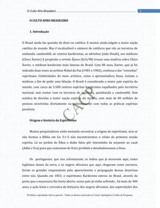 Proibida a reprodução total ou parcial - Todos os direitos reservado ao Centro Apologético Cristão de Pesquisas.
3
O Culto Afro-Brasileiro ...................................................................................................
O CULTO AFRO-BRASILEIRO
1. Introdução
O Brasil ainda faz questão de dizer-se católico. E muitos ainda julgam a maior nação
católica do mundo. Mas é incalculável o número de católicos que vão ao terreiros de
umbanda, candomblé, ao centros kardecistas, as advinhas (mãe Dinah), aos médiuns
(Chico Xavier) A propósito a revista Época (8/6/98) trouxe uma matéria sobre Chico
Xavier, o médium kardecista mais famoso do Brasil. Com 88 anos, Xavier, que já foi
indicado duas vezes ao prêmio Nobel da Paz (1981 e 1982), continua a dar “consultas”
espirituais. Celebridades do meio artístico, como a apresentadora Xuxa, visitam o
médium a fim de pedir uma bênção. O Brasil é considerado o maior país espírita do
mundo, com cerca de 5.500 centros espíritas kardecistas espalhados pelo território
nacional, sem contar com os terreiros de umbanda, quimbanda e candomblé. Sem
sombra de dúvidas a maior nação espírita do mundo, com mais de 80 milhões de
pessoas envolvidas diretamente ou indiretamente com todas as práticas espíritas
possíveis.
Origem e história do Espiritismo
Muitos pesquisadores estão tentando encontrar a origem do espiritismo, mas se
não formos a Bíblia em Gn 3:1-5 não encontraremos o relato da primeira sessão
espírita. Lá no jardim do Éden o diabo falou pôr intermédio da serpente ao casal
(Adão e Eva) para que comessem do fruto proibido e desobedecessem a Deus.
Os portugueses, que nos colonizaram; os índios que já moravam aqui, como
legítimos donos da terra, e os negros africanos que aqui chegaram como escravos,
foram os grandes responsáveis pelo aparecimento e propagação dessas doutrinas
entre nós. Quando em 1853, o espiritismo Kardecista entrou no Brasil, através da
porta que a maçonaria lhe havia aberto, nosso país já vinha sofrendo , há mais de 400
anos, a ação lenta e corrosiva da feitiçaria dos negros africanos, das superstições dos
 