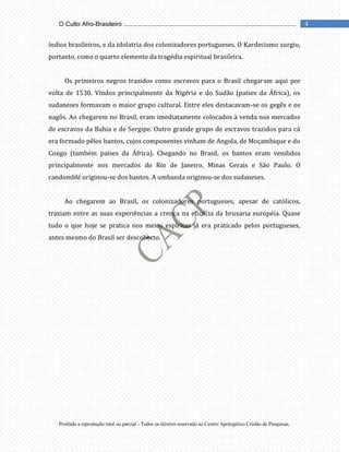 Proibida a reprodução total ou parcial - Todos os direitos reservado ao Centro Apologético Cristão de Pesquisas.
4
O Culto Afro-Brasileiro ...................................................................................................
índios brasileiros, e da idolatria dos colonizadores portugueses. O Kardecismo surgiu,
portanto, como o quarto elemento da tragédia espiritual brasileira.
Os primeiros negros trazidos como escravos para o Brasil chegaram aqui por
volta de 1530. Vindos principalmente da Nigéria e do Sudão (países da África), os
sudaneses formavam o maior grupo cultural. Entre eles destacavam-se os gegês e os
nagôs. Ao chegarem no Brasil, eram imediatamente colocados à venda nos mercados
de escravos da Bahia e de Sergipe. Outro grande grupo de escravos trazidos para cá
era formado pêlos bantos, cujos componentes vinham de Angola, de Moçambique e do
Congo (também países da África). Chegando no Brasil, os bantos eram vendidos
principalmente nos mercados do Rio de Janeiro, Minas Gerais e São Paulo. O
candomblé originou-se dos bantos. A umbanda originou-se dos sudaneses.
Ao chegarem ao Brasil, os colonizadores portugueses, apesar de católicos,
traziam entre as suas experiências a crença na eficácia da bruxaria européia. Quase
tudo o que hoje se pratica nos meios espíritas já era praticado pelos portugueses,
antes mesmo do Brasil ser descoberto.
 