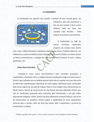 Proibida a reprodução total ou parcial - Todos os direitos reservado ao Centro Apologético Cristão de Pesquisas.
5
O Culto Afro-Brasileiro ...................................................................................................
O CANDOMBLÉ
O Candomblé, em especial, tem atraído a atenção de uma variada gama de
estudiosos, para não mencionar o
fato de que começa a fazer novos
adeptos, cada vez mais, nas
camadas mais letradas - onde
sempre se localizou o preconceito.
O Candomblé, ao lado de
outras correntes espirituais,
propicia um contato mais aberto
com o que a Bíblia denomina: demônios, espíritos das trevas. Podemos observar sua
influência na cultura brasileira, basta visitarmos os museus da Bahia, ou observarmos
os blocos carnavalescos, a cantigas de roda (samba lele tá doente, tá com a cabeça
quebrada...) etc.
Entre duas Correntes
Entende-se como cultos afro-brasileiros duas correntes principais, o
Candomblé e a Umbanda. Um é a religião africana trazida pelos negros escravos para o
Brasil e aqui cultuada em seu habitat natural (onde não era apenas um, mas uma série
de diferentes manifestações especificas de cada região), diferenças essas acentuadas
pela várias regiões do seu país de origem. Outra é uma religião nova, desenvolvida no
Brasil como a síntese de um processo de sincretismo das mais diferentes fontes, que
vão do catolicismo, passando pela macumba, pelo Kardecismo, e até pôr cultos
tipicamente indígenas. Assim, dentro das duas diferentes correntes básicas, uma série
de subcorrentes se manifesta, dando origem a significados às vezes amplamente
diversos para o mesmo culto (no final das contas tudo é espiritismo, e provem da
mesma fonte: o diabo).
 