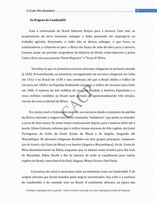 Proibida a reprodução total ou parcial - Todos os direitos reservado ao Centro Apologético Cristão de Pesquisas.
6
O Culto Afro-Brasileiro ...................................................................................................
As Origens do Candomblé
Com a colonização do Brasil faltaram braços para a lavoura. Com isso, os
proprietários da terra tentaram subjugar o índio pensando em empregá-lo no
trabalho agrícola. Entretanto, o índio não se deixou subjugar, o que levou os
colonizadores a voltarem-se para a África em busca de mão-de-obra para a lavoura.
Começa assim um período vergonhoso da História do Brasil, como descreve o poeta
Castro Alves em suas poesias ‘Navio Negreiro” e “Vozes D`África
“Acredita-se que os primeiros escravos africanos chegaram ao primeiro mundo
já 1502. Provavelmente, os primeiros carregamentos de escravos chegaram em Cuba
em 1512 e no Brasil em 1538 e isso continuou até que o Brasil aboliu o tráfico de
escravos em 1850 e na Espanha finalmente encerrou o tráfico de escravos para Cuba
em 1866. A maioria do três milhões de escravos vendido à América Espanhola e o
cinco milhões vendidos ao Brasil num período de aproximadamente três séculos,
vieram da costa ocidental da África.
Era muito cruel o tratamento imposto aos escravos desde o momento da partida
da África e durante a viagem nos navios chamados “tumbeiros”, que podia se estender
a cerca de dois meses. Os maus tratos continuariam depois, para a maioria deles até a
morte. Edson Carneiro informa que o tráfico trouxe escravos de três regiões: da Guiné
Portuguesa, do Golfo da Guiné (Costa da Mina) e de Angola, chegando até
Moçambique. Os africanos chegaram divididos em dois grupos principais: sudaneses
(os de Guiné e da Costa da Mina) e os bantos (Angola e Moçambique). Os da Costa da
Mina desembarcavam na Bahia, enquanto que os demais eram levados para São Luís
do Maranhão, Bahia, Recife e Rio de Janeiro, de onde se espalhavam para outras
regiões do Brasil, como litoral do Pará, Alagoas, Minas Gerais e São Paulo.
A presença do orixá é necessária tanto na Umbanda como no Candomblé. É de
origem africana que foram trazidos pelos negros escravizados. Seu culto é a essência
do Candomblé, e foi mantido vivo no Brasil. O continente africano, na época das
 