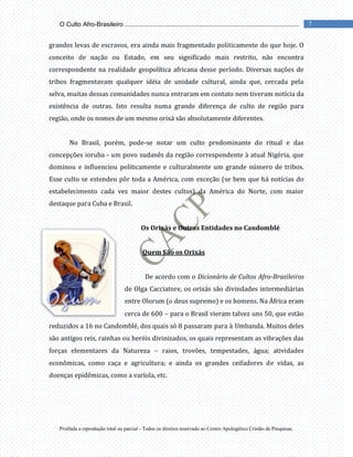 Proibida a reprodução total ou parcial - Todos os direitos reservado ao Centro Apologético Cristão de Pesquisas.
7
O Culto Afro-Brasileiro ...................................................................................................
grandes levas de escravos, era ainda mais fragmentado politicamente do que hoje. O
conceito de nação ou Estado, em seu significado mais restrito, não encontra
correspondente na realidade geopolítica africana desse período. Diversas nações de
tribos fragmentavam qualquer idéia de unidade cultural, ainda que, cercada pela
selva, muitas dessas comunidades nunca entraram em contato nem tiveram notícia da
existência de outras. Isto resulta numa grande diferença de culto de região para
região, onde os nomes de um mesmo orixá são absolutamente diferentes.
No Brasil, porém, pode-se notar um culto predominante do ritual e das
concepções ioruba - um povo sudanês da região correspondente à atual Nigéria, que
dominou e influenciou politicamente e culturalmente um grande número de tribos.
Esse culto se estendeu pôr toda a América, com exceção (se bem que há notícias do
estabelecimento cada vez maior destes cultos) da América do Norte, com maior
destaque para Cuba e Brasil.
Os Orixás e Outras Entidades no Candomblé
Quem São os Orixás
De acordo com o Dicionário de Cultos Afro-Brasileiros
de Olga Cacciatore, os orixás são divindades intermediárias
entre Olorum (o deus supremo) e os homens. Na África eram
cerca de 600 para o Brasil vieram talvez uns 50, que estão
reduzidos a 16 no Candomblé, dos quais só 8 passaram para à Umbanda. Muitos deles
são antigos reis, rainhas ou heróis divinizados, os quais representam as vibrações das
forças elementares da Natureza raios, trovões, tempestades, água; atividades
econômicas, como caça e agricultura; e ainda os grandes ceifadores de vidas, as
doenças epidêmicas, como a varíola, etc.
 