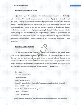 Proibida a reprodução total ou parcial - Todos os direitos reservado ao Centro Apologético Cristão de Pesquisas.
8
O Culto Afro-Brasileiro ...................................................................................................
Origem Mitológica dos Orixás
Quanto à origem dos orixás, uma das lendas mais populares diz que Obatalá (o
céu) uniu-se a Odudua (a terra), e desta união nasceram Aganju (a rocha) e Iemanjá
(as águas). Iemanjá casou-se com seu irmão Aganju, de quem teve um filho, chamado
Orungã. Orungã apaixonou-se loucamente pela mãe, procurando sempre uma
oportunidade para possuí-la, até que um dia, aproveitando-se da ausência do pai,
violentou-a. Iemanjá pôs-se a fugir, perseguida pôr Orungã. Na fuga Iemanjá caiu de
costas, e ao pedir socorro a Obatalá, seu corpo começou a dilatar-se grandemente, até
que de seus seis começaram a jorrar dois rios que formaram um lago, e quando o seu
ventre se rompeu, saíram a maioria dos orixás . Pôr isto Iemanjá é chamada “a mãe
dos orixás”.
Os Orixás e o Sincretismo
O sincretismo religioso é também um aspecto significante dos cultos afros.
Sincretismo é a união dos opostos, um tipo de mistura de crenças e idéias divergente.
Os escravos não abriram mão de seus cultos e suas divindades. Devido a um
doutrinamento imposto pelo catolicismo romano, os africanos começaram a buscar na
igreja, santos correspondentes aos seu orixás. Muitos dos orixás nos cultos afros
encontrará no Catolicismo um santo “correspondente “ - pôr exemplo:
Exu - diabo
Iemanjá - Nossa Senhora
Ogum - São Jorge
Iansã - Santa Bárbara
Iemanjá - Nossa Senhora Aparecida, Nossa Senhora da Imaculada Conceição
Oxóssi - São Sebastião
Oxalá - Jesus Cristo-Senhor do Bonfim
Omulú - São Lázaro
Ossain - São Benedito
 