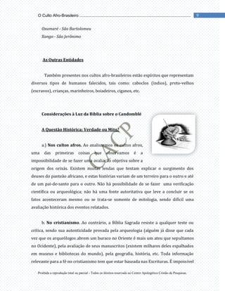 Proibida a reprodução total ou parcial - Todos os direitos reservado ao Centro Apologético Cristão de Pesquisas.
9
O Culto Afro-Brasileiro ...................................................................................................
Oxumaré - São Bartolomeu
Xango - São Jerônimo
As Outras Entidades
Também presentes nos cultos afro-brasileiros estão espíritos que representam
diversos tipos de humanos falecidos, tais como: caboclos (índios), preto-velhos
(escravos), crianças, marinheiros, boiadeiros, ciganos, etc.
Considerações à Luz da Bíblia sobre o Candomblé
A Questão Histórica: Verdade ou Mito?
a.) Nos cultos afros. Ao analisarmos os cultos afros,
uma das primeiras coisas que observamos é a
impossibilidade de se fazer uma avaliação objetiva sobre a
origem dos orixás. Existem muitas lendas que tentam explicar o surgimento dos
deuses do panteão africano, e estas histórias variam de um terreiro para o outro e até
de um pai-de-santo para o outro. Não há possibilidade de se fazer uma verificação
científica ou arqueológica; não há uma fonte autoritativa que leve a concluir se os
fatos aconteceram mesmo ou se trata-se somente de mitologia, sendo difícil uma
avaliação histórica dos eventos relatados.
b. No cristianismo. Ao contrário, a Bíblia Sagrada resiste a qualquer teste ou
crítica, sendo sua autenticidade provada pela arqueologia (alguém já disse que cada
vez que os arqueólogos abrem um buraco no Oriente é mais um ateu que sepultamos
no Ocidente), pela avaliação de seus manuscritos (existem milhares deles espalhados
em museus e bibliotecas do mundo), pela geografia, história, etc. Toda informação
relevante para a fé no cristianismo tem que estar baseada nas Escrituras. É impossível
 