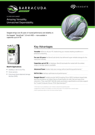 Best-fit Applications
Desktop or all-in-one PCs
Home servers
Entry-level direct-attached storage
devices (DAS)
3.5 HDD DATA SHEET
Amazing Versatility.
Unmatched Dependability.
Seagate brings over 20 years of trusted performance and reliability to
the Seagate® BarraCuda® 3.5-inch HDD — now available in
capacities up to 8 TB.
Key Advantages
Versatile HDDs for all your PC needs bring you industry-leading excellence in
personal computing.
For over 20 years the BarraCuda family has delivered super-reliable storage for the
hard drive industry.
Capacities up to 8 TB for desktops, BarraCuda leads the market with the widest
range of storage options available.
Advanced Power modes help save energy without sacrificing performance.1
SATA 6 Gb/s interface optimises burst performance.1
Seagate Secure®
models provide Self-Encrypting Drive (SED) hardware-based data
security and deliver an Instant Secure Erase feature for safe, fast and easy drive
retirement. They meet NIST 800-88 media sanitization specifications and also support
the Trusted Computer Group (TCG) Opal standard.2,3
1 Performance may vary depending on user’s hardware configuration and operating system.
2 Seagate Secure models are not available in all countries. May require TCG-compliant host or controller support.
3 Refer to specifications table for further information and feature options.
 