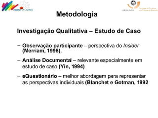 Investigação Qualitativa – Estudo de Caso Observação participante  – perspectiva do  Insider  (Merriam, 1998). Análise Documental  – relevante especialmente em estudo de caso  (Yin, 1994) eQuestionário  – melhor abordagem para representar as perspectivas individuais  (Blanchet e Gotman, 1992   Metodologia   