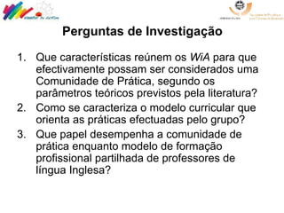 Perguntas de Investigação Que características reúnem os  WiA  para que efectivamente possam ser considerados uma Comunidade de Prática, segundo os parâmetros teóricos previstos pela literatura? Como se caracteriza o modelo curricular que orienta as práticas efectuadas pelo grupo? Que papel desempenha a comunidade de prática enquanto modelo de formação profissional partilhada de professores de língua Inglesa? 