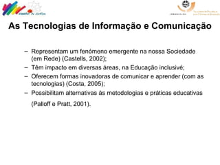 As Tecnologias de Informação e Comunicação Representam um fenómeno emergente na nossa Sociedade (em Rede) (Castells, 2002); Têm impacto em diversas áreas, na Educação inclusivé;  Oferecem formas inovadoras de comunicar e aprender (com as tecnologias) (Costa, 2005); Possibilitam alternativas às metodologias e práticas educativas (Palloff e Pratt, 2001).   