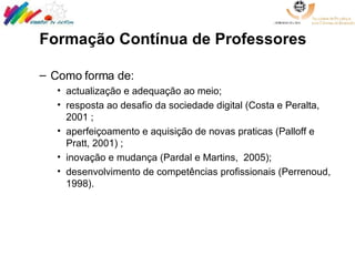 Formação Contínua de Professores  Como forma de:  actualização e adequação ao meio;  resposta ao desafio da sociedade digital (Costa e Peralta, 2001 ; aperfeiçoamento e aquisição de novas praticas (Palloff e Pratt, 2001) ; inovação e mudança (Pardal e Martins,  2005);  desenvolvimento de competências profissionais (Perrenoud, 1998).  