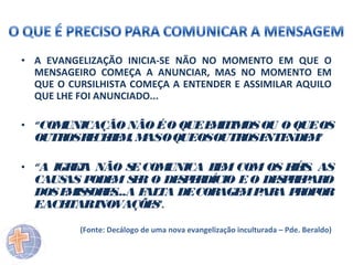 • A EVANGELIZAÇÃO INICIA-SE NÃO NO MOMENTO EM QUE O
MENSAGEIRO COMEÇA A ANUNCIAR, MAS NO MOMENTO EM
QUE O CURSILHISTA COMEÇA A ENTENDER E ASSIMILAR AQUILO
QUE LHE FOI ANUNCIADO...
• “COM
UNICAÇÃO NÃO É O QUE E ITIM OU O QUE OS
M
OS
OUTR R CE E , M O QUEOSOUTR E NDE ”
OS E B M AS
OS NTE
M
• “A IGR J NÃO S COM
EA
E
UNICA B M COM OS F IS AS
E
IÉ .

CAUS P
AS ODE S R O DE P R
M E
S E DÍCIO E O DE P E AR
SRP O
DOS E IS OR S
M S E ...A F TA DE COR
AL
AGE P A P OP
M AR R OR
EACE
ITARINOVAÇÕE ”.
S
(Fonte: Decálogo de uma nova evangelização inculturada – Pde. Beraldo)

 