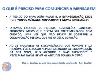 • A PEDIDO DO PAPA JOÃO PAULO II, A EVANGELIZAÇÃO EXIGE
HOJE “NOVOS MÉTODOS, NOVO ARDOR E NOVAS EXPRESSÕES”.
• ESTAMOS FALANDO DE FIGURAS, ILUSTRAÇÕES, CANTICOS,
PROJEÇÕES. MEIOS QUE DEVEM SER EXPERIMENTADOS COM
CUIDADO, UMA VEZ QUE NÃO DEVEM SE SOBREPOR A
COMUNICAÇÃO PESSOAL QUE FAZ ARDER O CORAÇÃO.
• AO SE MUDAREM AS CIRCUNSTÂNCIAS DOS HOMENS E DA
HISTÓRIA, É NECESSÁRIO REVISAR OS MODOS DE COMUNICAÇÃO
DA BOA NOVA, SEUS MÉTODOS E SUAS EXPRESSÕES. É
NECESSÁRIO ENFIM, REVER AS ATITUDES DO MENSAGEIRO.
(Fonte: Decálogo de uma nova evangelização inculturada – Pde. Beraldo)

 