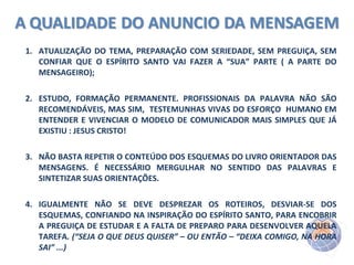 1. ATUALIZAÇÃO DO TEMA, PREPARAÇÃO COM SERIEDADE, SEM PREGUIÇA, SEM
CONFIAR QUE O ESPÍRITO SANTO VAI FAZER A “SUA” PARTE ( A PARTE DO
MENSAGEIRO);
2. ESTUDO, FORMAÇÃO PERMANENTE. PROFISSIONAIS DA PALAVRA NÃO SÃO
RECOMENDÁVEIS, MAS SIM, TESTEMUNHAS VIVAS DO ESFORÇO HUMANO EM
ENTENDER E VIVENCIAR O MODELO DE COMUNICADOR MAIS SIMPLES QUE JÁ
EXISTIU : JESUS CRISTO!
3. NÃO BASTA REPETIR O CONTEÚDO DOS ESQUEMAS DO LIVRO ORIENTADOR DAS
MENSAGENS. É NECESSÁRIO MERGULHAR NO SENTIDO DAS PALAVRAS E
SINTETIZAR SUAS ORIENTAÇÕES.
4. IGUALMENTE NÃO SE DEVE DESPREZAR OS ROTEIROS, DESVIAR-SE DOS
ESQUEMAS, CONFIANDO NA INSPIRAÇÃO DO ESPÍRITO SANTO, PARA ENCOBRIR
A PREGUIÇA DE ESTUDAR E A FALTA DE PREPARO PARA DESENVOLVER AQUELA
TAREFA. (“SEJA O QUE DEUS QUISER” – OU ENTÃO – “DEIXA COMIGO, NA HORA
SAI” ...)

 