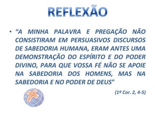• “A MINHA PALAVRA E PREGAÇÃO NÃO
CONSISTIRAM EM PERSUASIVOS DISCURSOS
DE SABEDORIA HUMANA, ERAM ANTES UMA
DEMONSTRAÇÃO DO ESPÍRITO E DO PODER
DIVINO, PARA QUE VOSSA FÉ NÃO SE APOIE
NA SABEDORIA DOS HOMENS, MAS NA
SABEDORIA E NO PODER DE DEUS”
(1ª Cor. 2, 4-5)

 