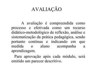 AVALIAÇÃO A avaliação é compreendida como processo e efetivada como um recurso didático-metodológico de reflexão, análise e sistematização da prática pedagógica, sendo portanto contínua e indicando em que medida o aluno acompanha a aprendizagem. Para aprovação após cada módulo, será emitido um parecer descritivo. 