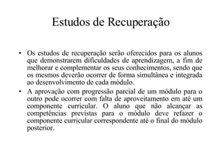 Estudos de Recuperação Os estudos de recuperação serão oferecidos para os alunos que demonstrarem dificuldades de aprendizagem, a fim de melhorar e complementar os seus conhecimentos, sendo que os mesmos deverão ocorrer de forma simultânea e integrada ao desenvolvimento de cada módulo. A aprovação com progressão parcial de um módulo para o outro pode ocorrer com falta de aproveitamento em até um componente curricular. O aluno que não alcançar as competências previstas para o módulo deve refazer o componente curricular correspondente até o final do módulo posterior. 
