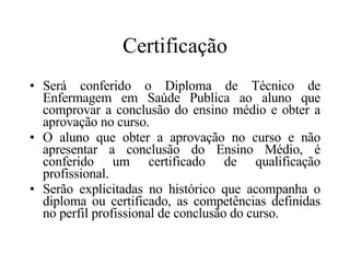Certificação Será conferido o Diploma de Técnico de Enfermagem em Saúde Publica ao aluno que comprovar a conclusão do ensino médio e obter a aprovação no curso. O aluno que obter a aprovação no curso e não apresentar a conclusão do Ensino Médio, é conferido um certificado de qualificação profissional. Serão explicitadas no histórico que acompanha o diploma ou certificado, as competências definidas no perfil profissional de conclusão do curso. 