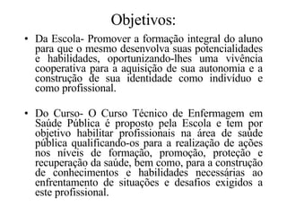 Objetivos: Da Escola- Promover a formação integral do aluno para que o mesmo desenvolva suas potencialidades e habilidades, oportunizando-lhes uma vivência cooperativa para a aquisição de sua autonomia e a construção de sua identidade como indivíduo e como profissional. Do Curso- O Curso Técnico de Enfermagem em Saúde Pública é proposto pela Escola e tem por objetivo habilitar profissionais na área de saúde pública qualificando-os para a realização de ações nos níveis de formação, promoção, proteção e recuperação da saúde, bem como, para a construção de conhecimentos e habilidades necessárias ao enfrentamento de situações e desafios exigidos a este profissional. 