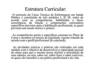 Estrutura Curricular: O currículo do Curso Técnico de Enfermagem em Saúde Pública é constituído de três módulos I, II, III, todos de acordo com as competências, habilidades e bases tecnológicas da função e componentes curriculares específicos previstos para a habilitação profissional, as quais prevêem um estudo teórico e prático. As competências gerais e específicas constam no Plano de Curso e atendem os termos da legislação vigente estando de acordo com o perfil profissional de conclusão. As atividades teóricas e práticas são realizadas em cada módulo com o objetivo de desenvolver a capacidade pessoal do aluno para que o mesmo possa realizar a articulação de seus saberes, ou seja, saber ser, saber fazer e saber conviver, os quais são inerentes a sua prática profissional e da vida. 