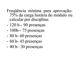Freqüência mínima para aprovação- 75% da carga horária do módulo ou calcular por disciplina: 120 h-- 90 presenças 100h-- 75 presenças 80 h- 60 presenças 60 h- 45 presenças 40 h– 30 presenças 