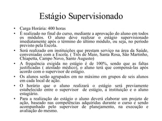 Estágio Supervisionado Carga Horária: 400 horas É realizado no final do curso, mediante a aprovação do aluno em todos os módulos. O aluno deve realizar o estágio supervisionado imediatamente após o término do último módulo, ou seja, no período previsto pela Escola. Será realizado em instituições que prestam serviço na área da Saúde, conveniadas com a Escola. ( Três de Maio, Santa Rosa, São Martinho, Chiapetta, Campo Novo, Santo Augusto) A frequência exigida no estágio é de 100%, sendo que as faltas justificadas ( atestado médico), o aluno terá que compensá-las após acordo com o supervisor de estágio. Os alunos serão agrupados em no máximo em grupos de seis alunos em cada local de ação. O horário que o aluno realizará o estágio será previamente estabelecido entre o supervisor  de estágio, a instituição e o aluno estagiário. Para a realização do estágio o aluno deverá elaborar um projeto de ação, baseado nas competências adquiridas durante o curso e sendo acompanhado pelo supervisor de planejamento, na execução e avaliação do mesmo. 