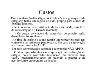 Custos Para a realização do estágio, as instituições exigem que cada estagiário tenha um seguro de vida, próprio para alunos de Escolas Técnicas. - Será cobrado  pela Instituição da àrea da Saúde, uma taxa de cada estagiário ( Taxa de material) . - Os custos de viagem do supervisor de estágio, serão divididos entre os alunos. Ao final do estágio o aluno recebe um parecer baseado nas competências propostas para o curso. Em caso de aprovação aparece a convenção APTO. Em caso de reprovação constará a convenção NÃO APTO. O aluno que não alcançar a aprovação na realização do estágio, poderá realizá-lo novamente, no máximo duas vezes, imediatamente após ter recebido o parecer e de acordo com o cronograma da Escola. 