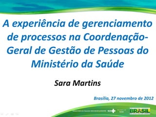 A experiência de gerenciamento
de processos na Coordenação-
Geral de Gestão de Pessoas do
Ministério da Saúde
Sara Martins
Brasília, 27 novembro de 2012
 