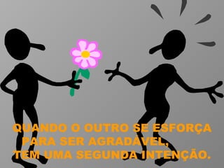 QUANDO O OUTRO SE ESFORÇA PARA SER AGRADÁVEL,  TEM UMA SEGUNDA INTENÇÃO. 