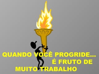 QUANDO VOCÊ PROGRIDE...  É FRUTO DE MUITO TRABALHO  