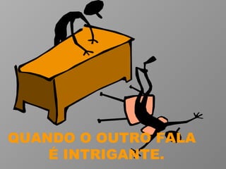 QUANDO O OUTRO FALA  É INTRIGANTE. 