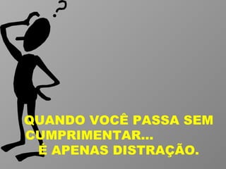 QUANDO VOCÊ PASSA SEM CUMPRIMENTAR...  É APENAS DISTRAÇÃO. 