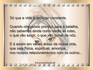 Só que a vida é um lutar constante.  Quando chegamos prontos para a batalha,  não sabemos ainda como serão as lutas,  o que vão exigir, o que vão tomar de nós.  E é assim em várias áreas da nossa vida,  que seja física, espiritual, amorosa,  nos nossos relacionamentos com os outros...  