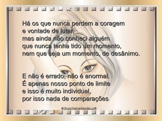 Há os que nunca perdem a coragem  e vontade de lutar,  mas ainda não conheci alguém  que nunca tenha tido um momento,  nem que seja um momento, de desânimo. E não é errado, não é anormal.  É apenas nosso ponto de limite  e isso é muito individual,  por isso nada de comparações .  