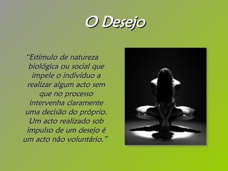 O Desejo “ Estímulo de natureza biológica ou social que impele o indivíduo a realizar algum acto sem que no processo intervenha claramente uma decisão do próprio. Um acto realizado sob impulso de um desejo é um acto não voluntário.”   