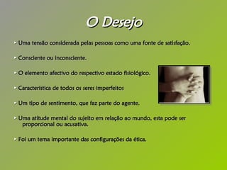 O Desejo ►   Uma tensão considerada pelas pessoas como uma fonte de satisfação. ►   Consciente ou inconsciente. ►   O elemento afectivo do respectivo estado fisiológico. ►   Característica de todos os seres imperfeitos  ►   Um tipo de sentimento, que faz parte do agente.  ►   Uma atitude mental do sujeito em relação ao mundo, esta pode ser proporcional ou acusativa. ►   Foi um tema importante das configurações da ética. 