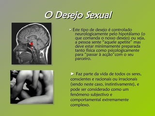 O Desejo Sexual ►  Este tipo de desejo é controlado neurologicamente pelo hipotálamo (o que comanda o nosso desejo) ou seja, a pessoa sente “aquele apetite” mas deve estar minimamente preparada tanto física como psicologicamente para “passar à acção”com o seu parceiro.   ►   Faz parte da vida de todos os seres, conscientes e racionais ou irracionais (sendo neste caso, instintivamente), e pode ser considerado como um fenómeno subjectivo e comportamental extremamente complexo. 