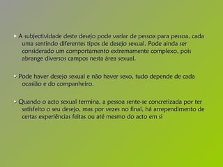 ►   A subjectividade deste desejo pode variar de pessoa para pessoa, cada uma sentindo diferentes tipos de desejo sexual. Pode ainda ser considerado um comportamento extremamente complexo, pois abrange diversos campos nesta área sexual. ►   Pode haver desejo sexual e não haver sexo, tudo depende de cada ocasião e do companheiro.  ►   Quando o acto sexual termina, a pessoa sente-se concretizada por ter satisfeito o seu desejo, mas por vezes no final, há arrependimento de certas experiências feitas ou até mesmo do acto em si   