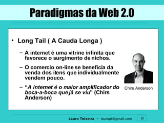 Long Tail ( A Cauda Longa ) A internet é uma vitrine infinita que favorece o surgimento de nichos. O comercio on-line se beneficia da venda dos itens que individualmente vendem pouco. “ A internet é o maior amplificador do boca-a-boca que já se viu ” (Chirs Anderson) Paradigmas da Web 2.0 Chirs Anderson 