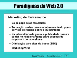 Marketing de Performance Só se paga pelos resultados Toda ação on-line deve ser interessante do ponto de vista do retorno sobre o investimento Na internet feita de gente, a publicidade passa a se dar no relacionamento entre pessoas da empresa e consumidores. Otimização para sites de busca (SEO) Marketing Viral Paradigmas da Web 2.0 