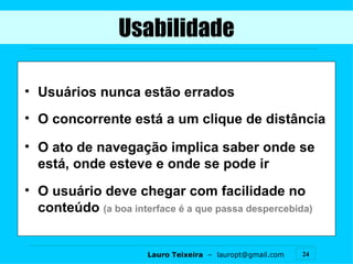 Usabilidade Usuários nunca estão errados O concorrente está a um clique de distância O ato de navegação implica saber onde se está, onde esteve e onde se pode ir O usuário deve chegar com facilidade no conteúdo  (a boa interface é a que passa despercebida) 