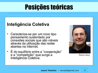 Inteligência Coletiva Caracteriza-se por um novo tipo pensamento sustentado por conexões sociais que são viáveis através da utilização das redes abertas na Internet. É do equilíbrio entre a “cooperação” e a “competição” que surge a Inteligência Coletiva. Posições teóricas Pierre Lévy 
